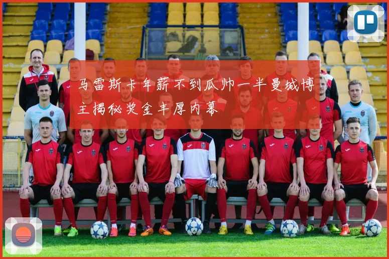 马雷斯卡年薪不到瓜帅一半曼城博主揭秘奖金丰厚内幕