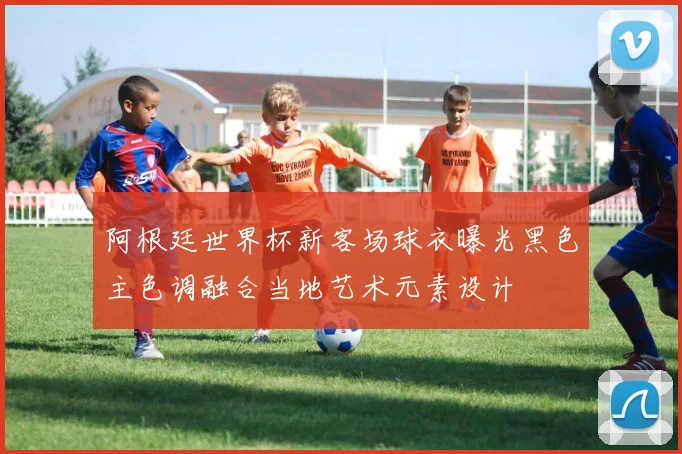 阿根廷世界杯新客场球衣曝光黑色主色调融合当地艺术元素设计