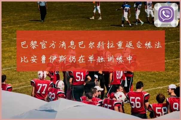 巴黎官方消息巴尔科拉重返合练法比安鲁伊斯仍在单独训练中