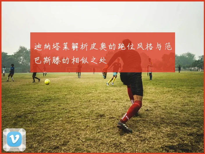 迪纳塔莱解析皮奥的跑位风格与范巴斯滕的相似之处
