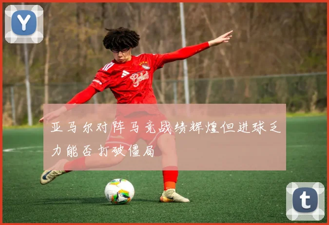 亚马尔对阵马竞战绩辉煌但进球乏力能否打破僵局