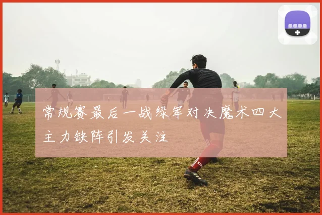 常规赛最后一战绿军对决魔术四大主力缺阵引发关注