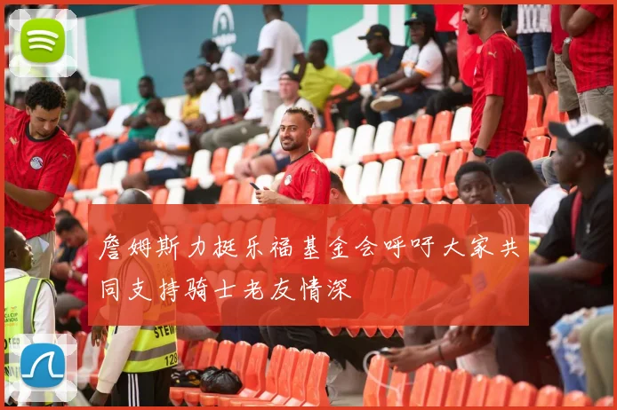 詹姆斯力挺乐福基金会呼吁大家共同支持骑士老友情深