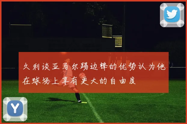 久利谈亚马尔踢边锋的优势认为他在球场上享有更大的自由度