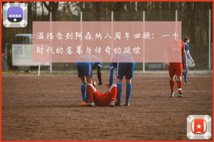 温格告别阿森纳八周年回顾：一个时代的落幕与传奇的延续