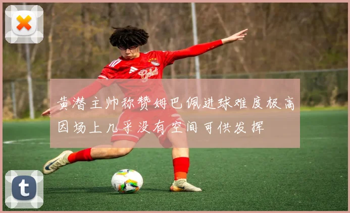 黄潜主帅称赞姆巴佩进球难度极高因场上几乎没有空间可供发挥