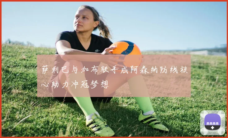 萨利巴与加布联手成阿森纳防线核心助力冲冠梦想