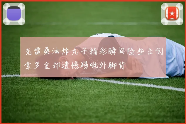 克雷桑油炸丸子精彩瞬间险些击倒索罗金却遗憾踢呲外脚背