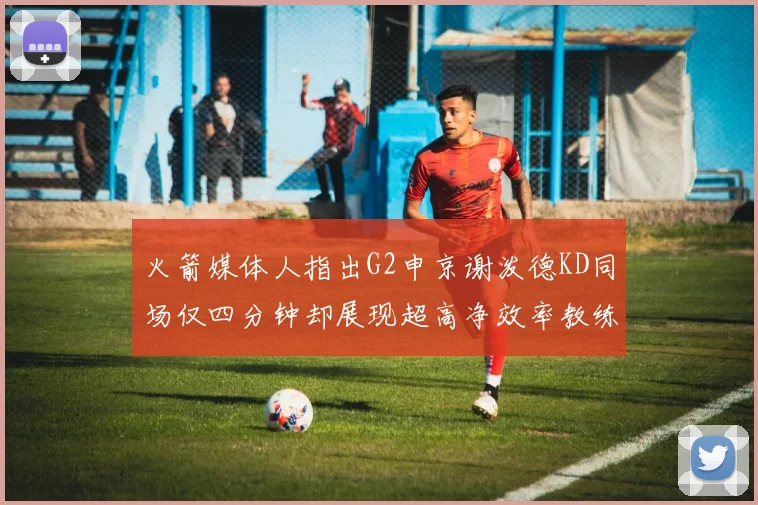 火箭媒体人指出G2申京谢泼德KD同场仅四分钟却展现超高净效率教练应负责任