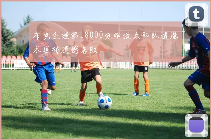 布克生涯第18000分难救太阳队遭魔术逆转遗憾落败