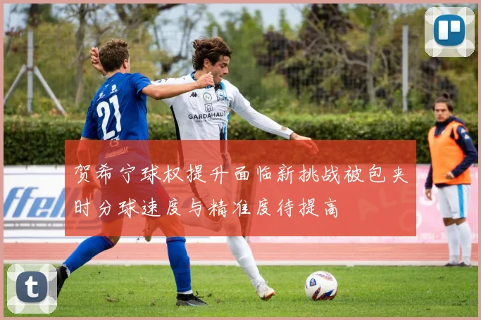 贺希宁球权提升面临新挑战被包夹时分球速度与精准度待提高