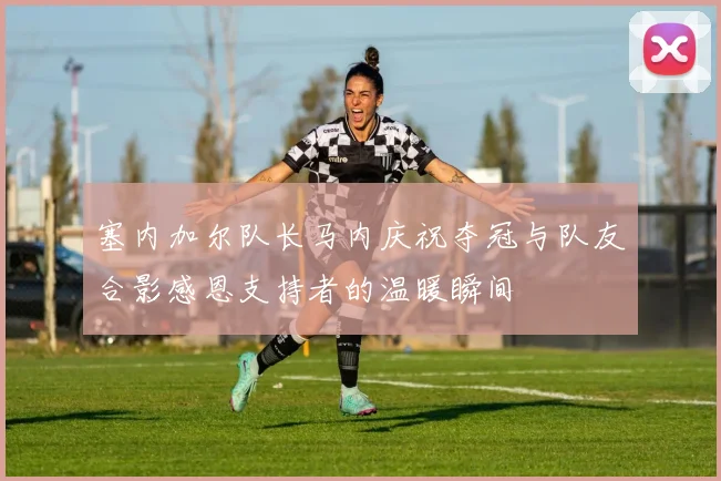 塞内加尔队长马内庆祝夺冠与队友合影感恩支持者的温暖瞬间