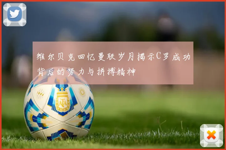 维尔贝克回忆曼联岁月揭示C罗成功背后的努力与拼搏精神