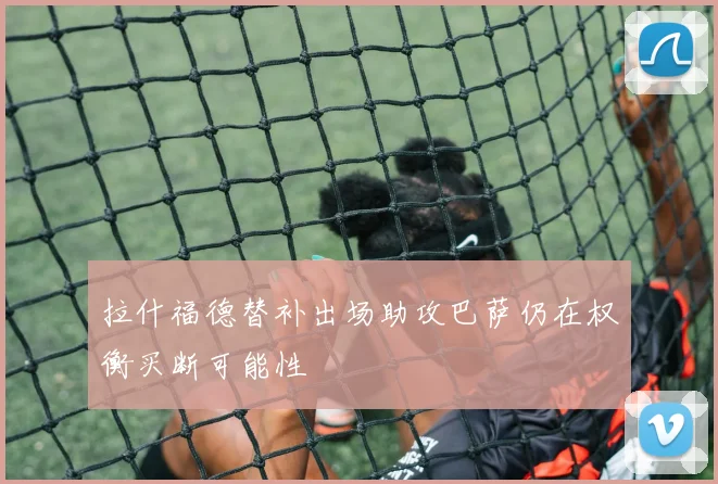 拉什福德替补出场助攻巴萨仍在权衡买断可能性