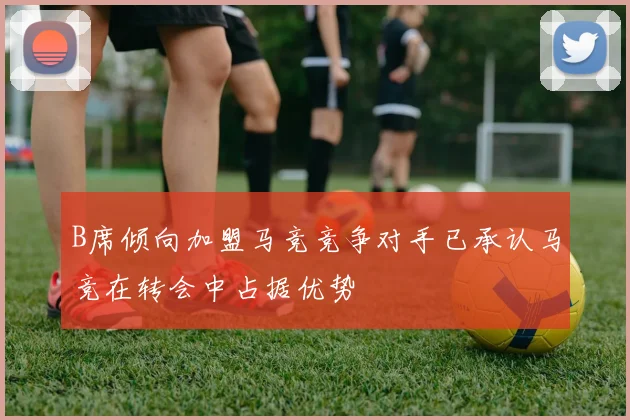 B席倾向加盟马竞竞争对手已承认马竞在转会中占据优势