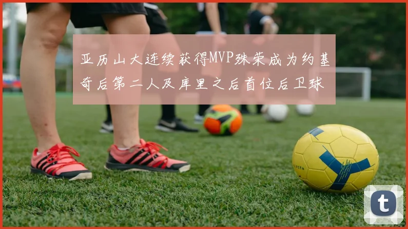 亚历山大连续获得MVP殊荣成为约基奇后第二人及库里之后首位后卫球员