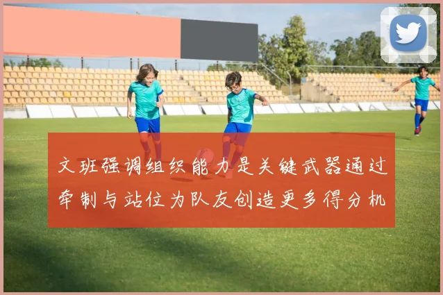 文班强调组织能力是关键武器通过牵制与站位为队友创造更多得分机会