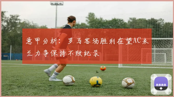 意甲分析：罗马客场胜利在望AC米兰力争保持不败纪录