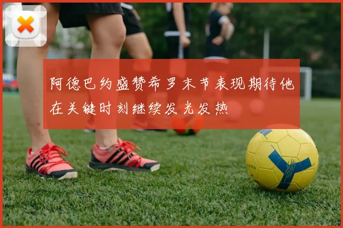 阿德巴约盛赞希罗末节表现期待他在关键时刻继续发光发热