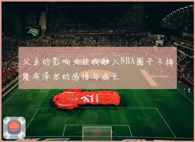 父亲的影响力让我融入NBA圈子卡梅隆布泽尔的感悟与成长