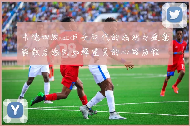 韦德回顾三巨头时代的成就与疲惫解散后感到如释重负的心路历程