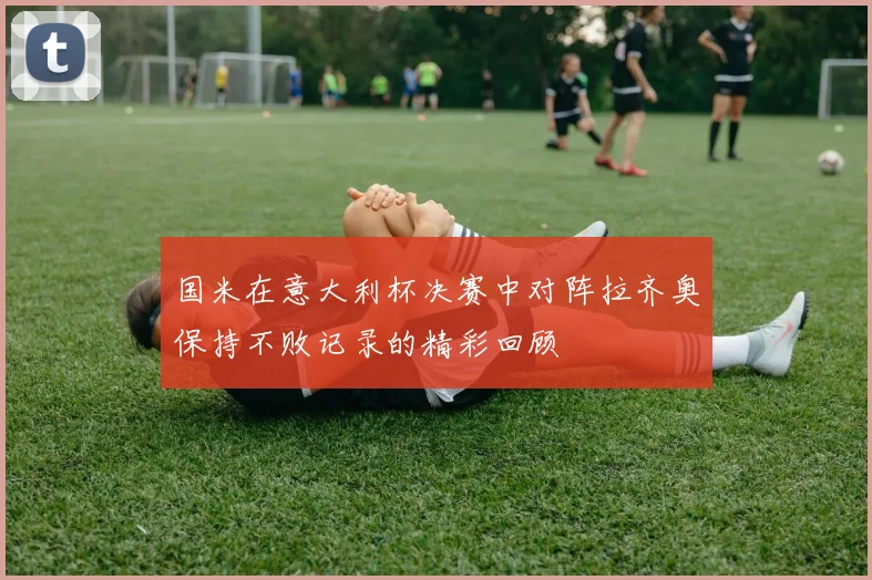 国米在意大利杯决赛中对阵拉齐奥保持不败记录的精彩回顾