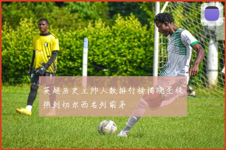 英超历史主帅人数排行榜揭晓圣徒热刺切尔西名列前茅