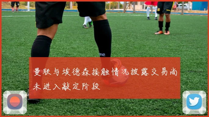 曼联与埃德森接触情况披露交易尚未进入敲定阶段