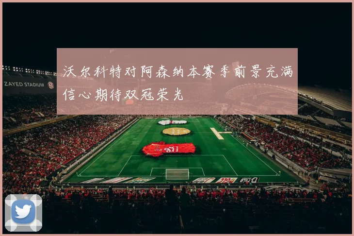 沃尔科特对阿森纳本赛季前景充满信心期待双冠荣光
