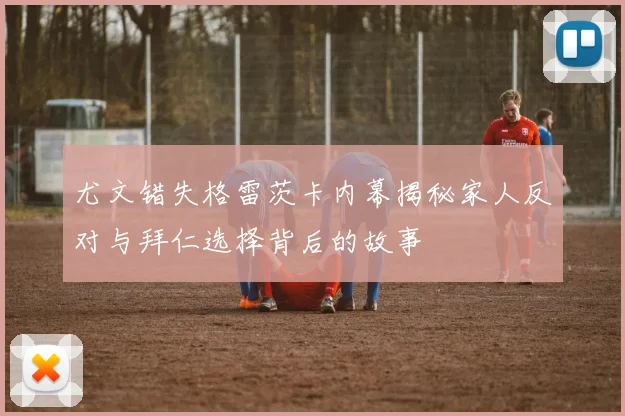 尤文错失格雷茨卡内幕揭秘家人反对与拜仁选择背后的故事