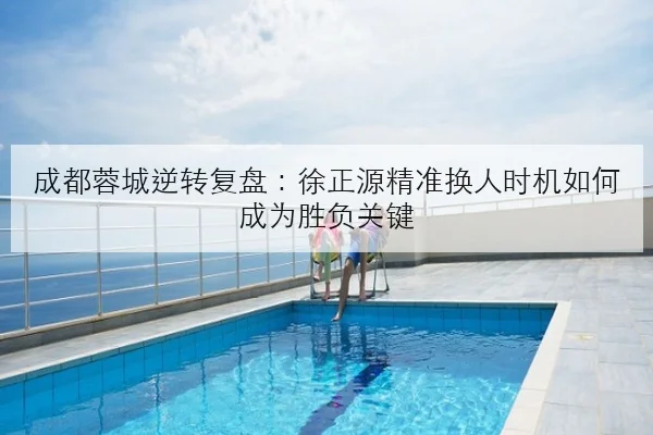 成都蓉城逆转复盘：徐正源精准换人时机如何成为胜负关键
