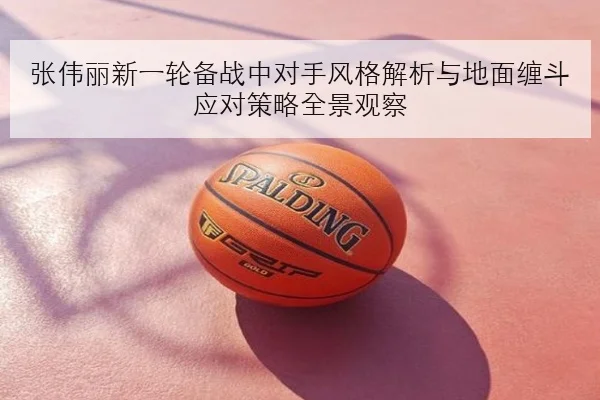 张伟丽新一轮备战中对手风格解析与地面缠斗应对策略全景观察